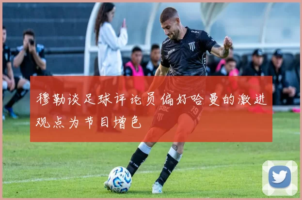 穆勒谈足球评论员偏好哈曼的激进观点为节目增色