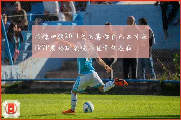 韦德回顾2011总决赛称自己本可获FMVP詹姆斯表现不佳责任在我