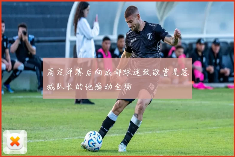 周定洋赛后向成都球迷致敬曾是蓉城队长的他感动全场