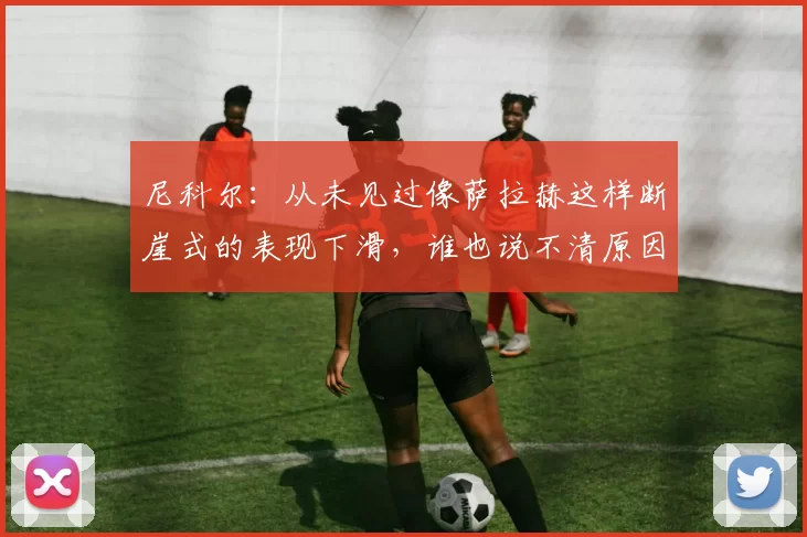 尼科尔：从未见过像萨拉赫这样断崖式的表现下滑，谁也说不清原因