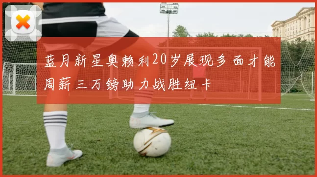 蓝月新星奥赖利20岁展现多面才能周薪三万镑助力战胜纽卡