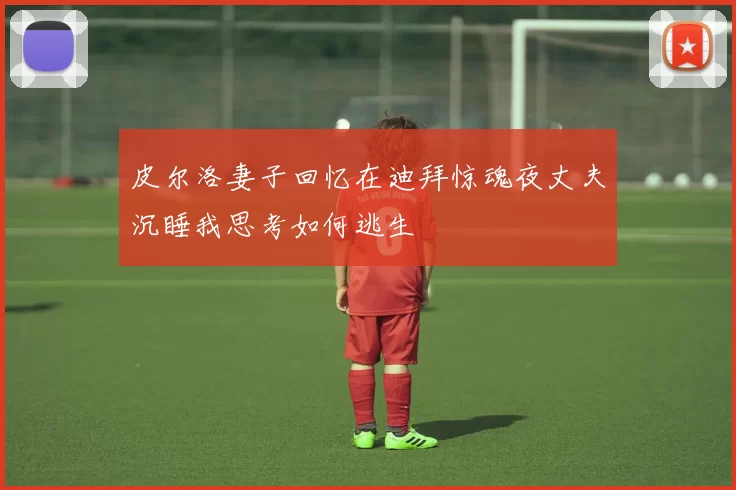 皮尔洛妻子回忆在迪拜惊魂夜丈夫沉睡我思考如何逃生