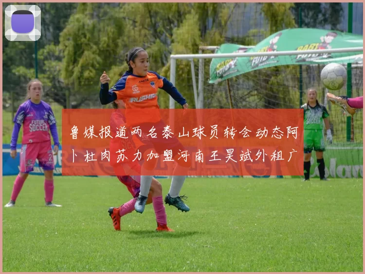 鲁媒报道两名泰山球员转会动态阿卜杜肉苏力加盟河南王昊斌外租广州豹