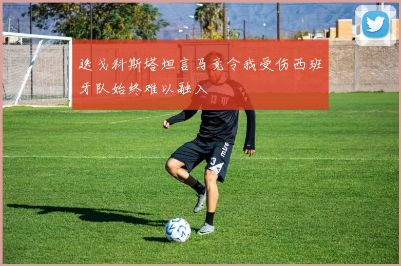 迭戈科斯塔坦言马竞令我受伤西班牙队始终难以融入