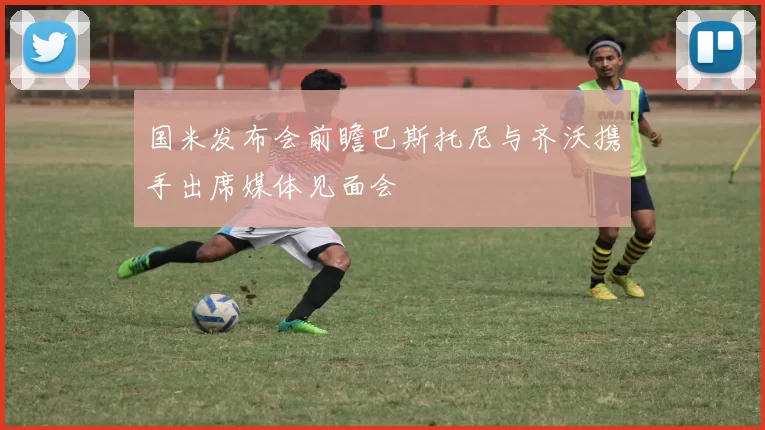国米发布会前瞻巴斯托尼与齐沃携手出席媒体见面会