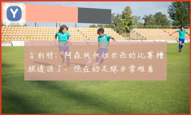 古利特：阿森纳和切尔西的比赛糟糕透顶了，现在的足球非常难看