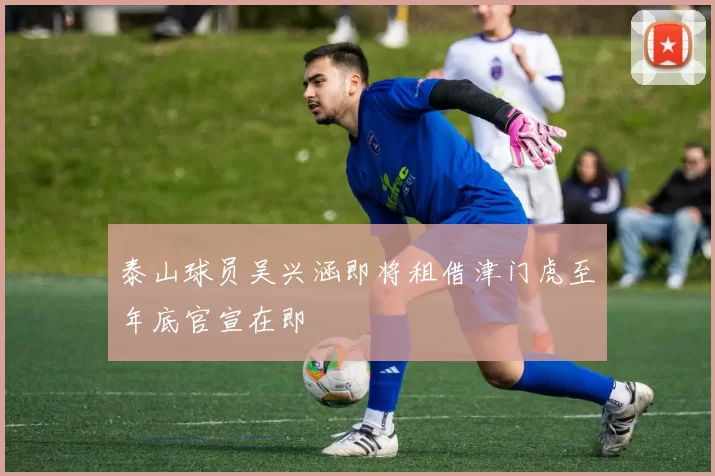 泰山球员吴兴涵即将租借津门虎至年底官宣在即