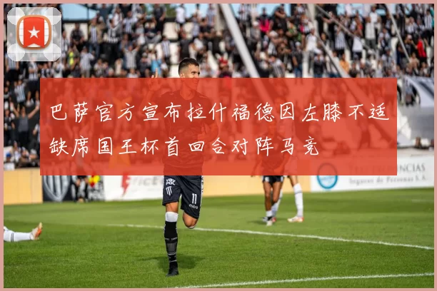 巴萨官方宣布拉什福德因左膝不适缺席国王杯首回合对阵马竞