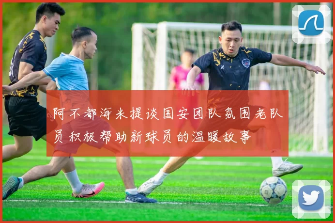 阿不都海米提谈国安团队氛围老队员积极帮助新球员的温暖故事