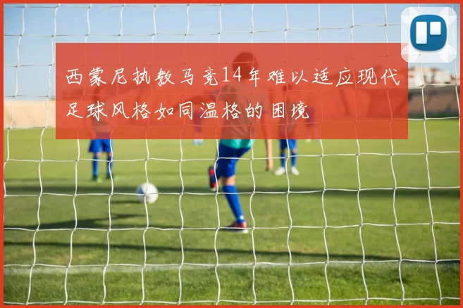 西蒙尼执教马竞14年难以适应现代足球风格如同温格的困境