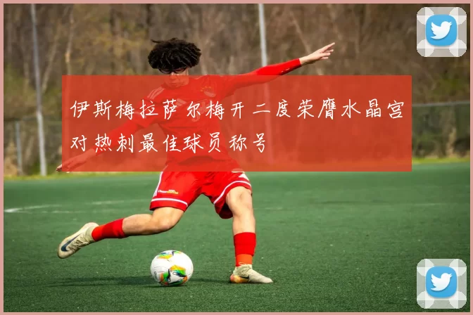 伊斯梅拉萨尔梅开二度荣膺水晶宫对热刺最佳球员称号