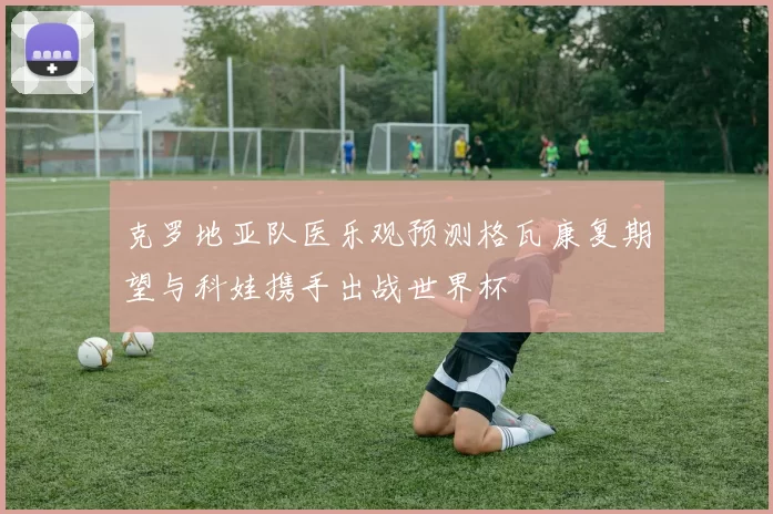 克罗地亚队医乐观预测格瓦康复期望与科娃携手出战世界杯