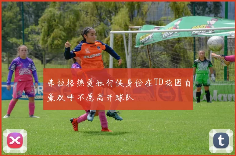 弗拉格热爱独行侠身份在TD花园自豪欢呼不愿离开球队
