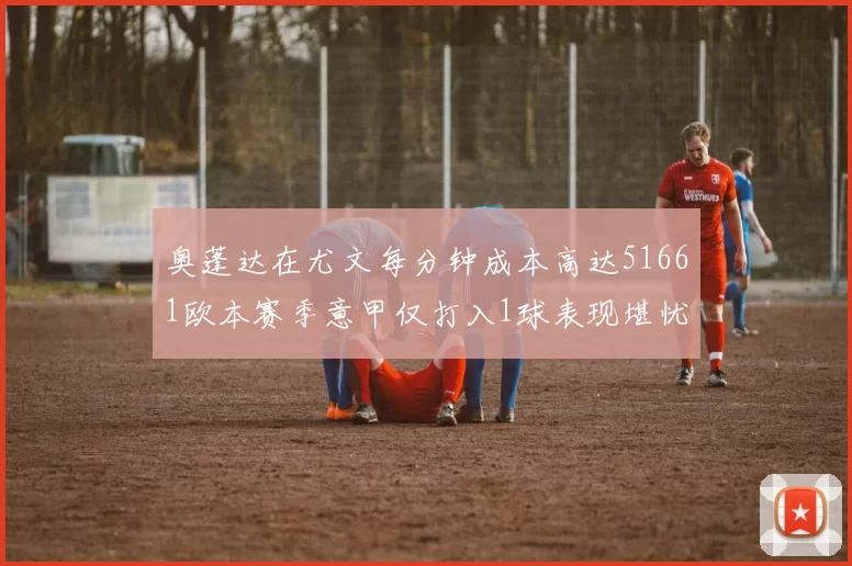 奥蓬达在尤文每分钟成本高达51661欧本赛季意甲仅打入1球表现堪忧