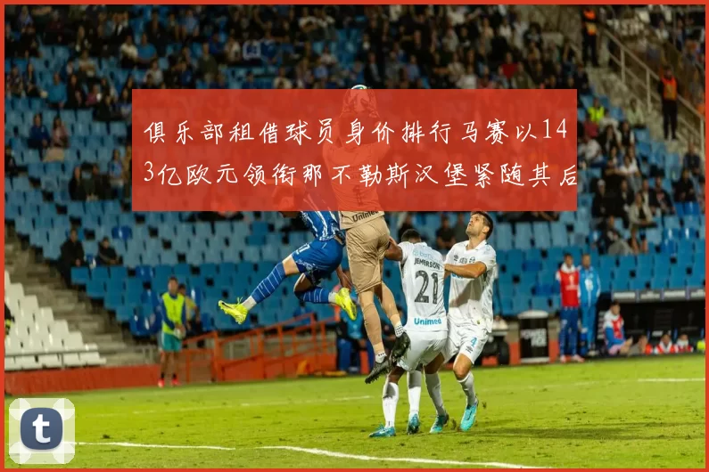 俱乐部租借球员身价排行马赛以143亿欧元领衔那不勒斯汉堡紧随其后