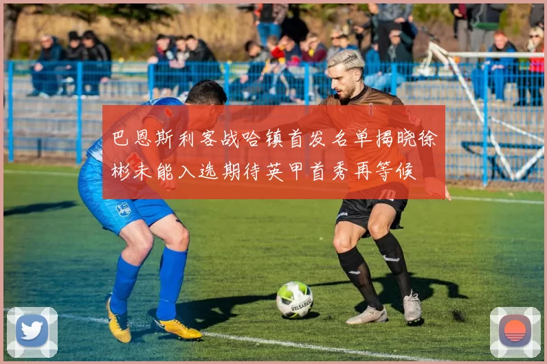 巴恩斯利客战哈镇首发名单揭晓徐彬未能入选期待英甲首秀再等候