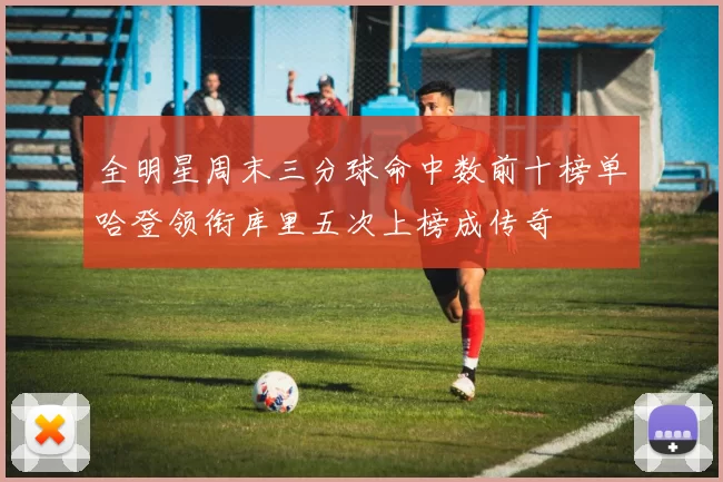 全明星周末三分球命中数前十榜单哈登领衔库里五次上榜成传奇