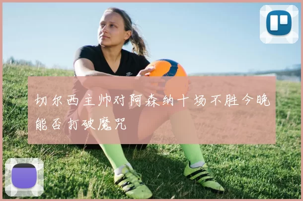 切尔西主帅对阿森纳十场不胜今晚能否打破魔咒