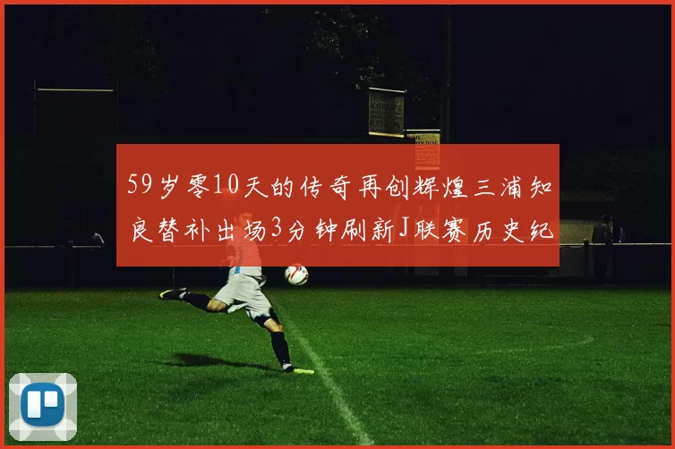 59岁零10天的传奇再创辉煌三浦知良替补出场3分钟刷新J联赛历史纪录