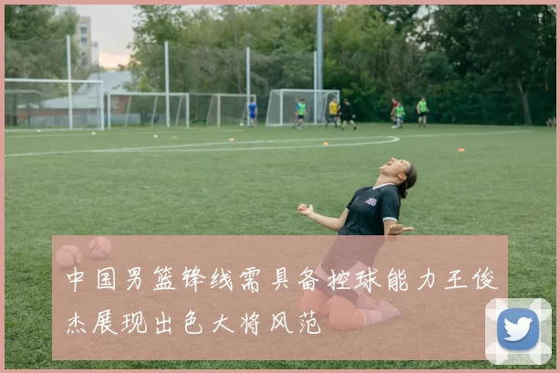 中国男篮锋线需具备控球能力王俊杰展现出色大将风范