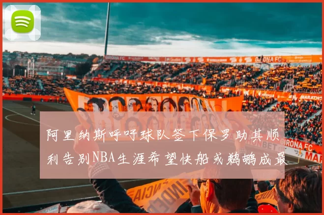 阿里纳斯呼吁球队签下保罗助其顺利告别NBA生涯希望快船或鹈鹕成最佳选择