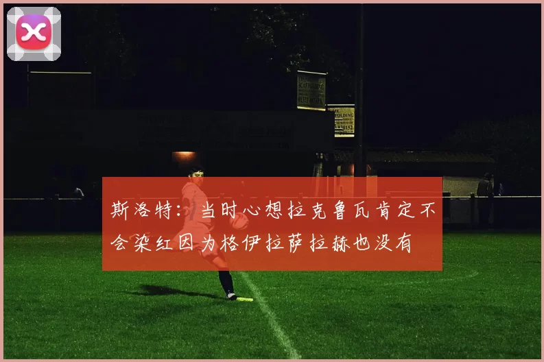 斯洛特：当时心想拉克鲁瓦肯定不会染红因为格伊拉萨拉赫也没有