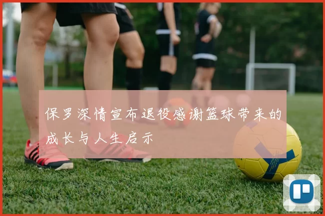 保罗深情宣布退役感谢篮球带来的成长与人生启示