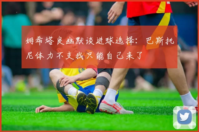 姆希塔良幽默谈进球选择：巴斯托尼体力不支我只能自己来了