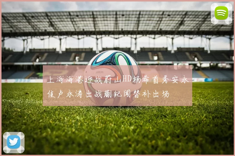 上海海港迎战蔚山HD杨希首秀安永佳卢永涛出战蒯纪闻替补出场