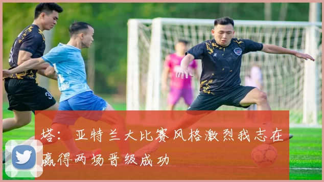 塔：亚特兰大比赛风格激烈我志在赢得两场晋级成功